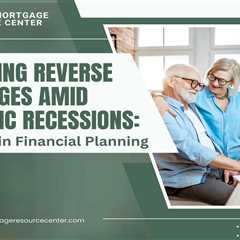 Navigating Reverse Mortgages Amid Economic Recessions: Resilience in Financial Planning