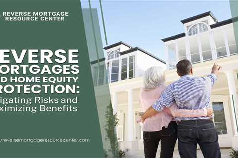 Reverse Mortgages and Home Equity Protection: Mitigating Risks and Maximizing Benefits